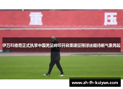 伊万科维奇正式执掌中国男足帅印开启重建征程球迷期待新气象再起