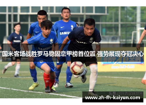 国米客场战胜罗马稳固意甲榜首位置 强势展现夺冠决心