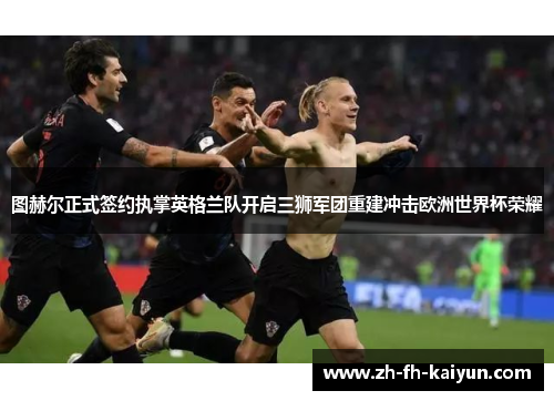 图赫尔正式签约执掌英格兰队开启三狮军团重建冲击欧洲世界杯荣耀 图赫尔正式签约执掌英格兰队开启三狮军团重建冲击欧洲世界杯荣耀