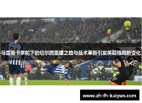 马雷斯卡掌舵下的切尔西重建之路与战术革新引发英超格局新变化 马雷斯卡掌舵下的切尔西重建之路与战术革新引发英超格局新变化