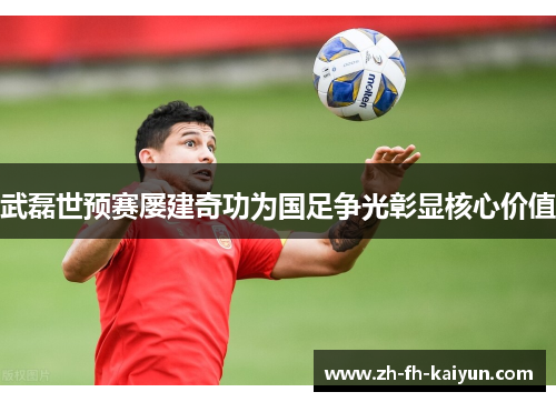 武磊世预赛屡建奇功为国足争光彰显核心价值 武磊世预赛屡建奇功为国足争光彰显核心价值