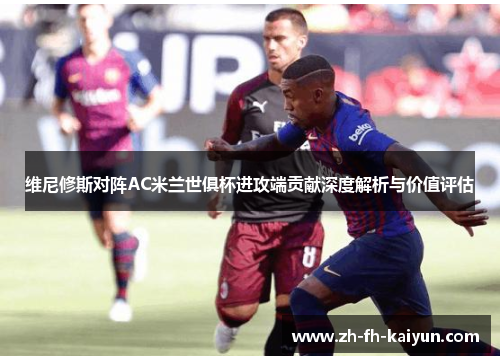 维尼修斯对阵AC米兰世俱杯进攻端贡献深度解析与价值评估 维尼修斯对阵AC米兰世俱杯进攻端贡献深度解析与价值评估